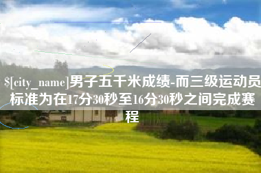 汉川男子五千米成绩-而三级运动员标准为在17分30秒至16分30秒之间完成赛程