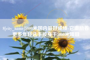 汉川5000米国内最好成绩-它激励着更多年轻选手投身于5000米项目