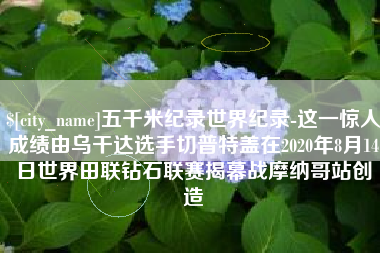 汉川五千米纪录世界纪录-这一惊人成绩由乌干达选手切普特盖在2020年8月14日世界田联钻石联赛揭幕战摩纳哥站创造