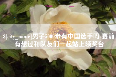汉川男子5000米有中国选手吗-赛前有想过和队友们一起站上领奖台