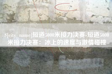 汉川短道5000米接力决赛-短道5000米接力决赛：冰上的速度与激情碰撞