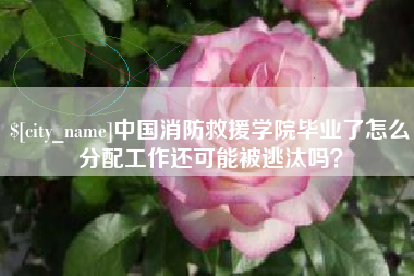 汉川中国消防救援学院毕业了怎么分配工作还可能被逃汰吗？