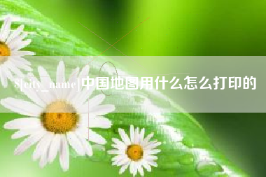 汉川中国地图用什么怎么打印的