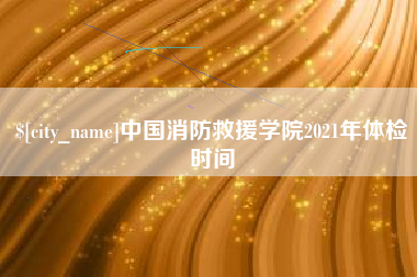 汉川中国消防救援学院2021年体检时间
