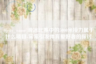 汉川滑冰比赛中的5000米接力属于什么项目-常常引发体育爱好者的探讨