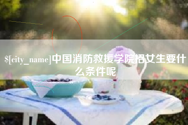 汉川中国消防救援学院招女生要什么条件呢