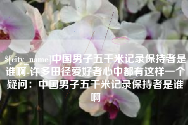 汉川中国男子五千米记录保持者是谁啊-许多田径爱好者心中都有这样一个疑问：中国男子五千米记录保持者是谁啊